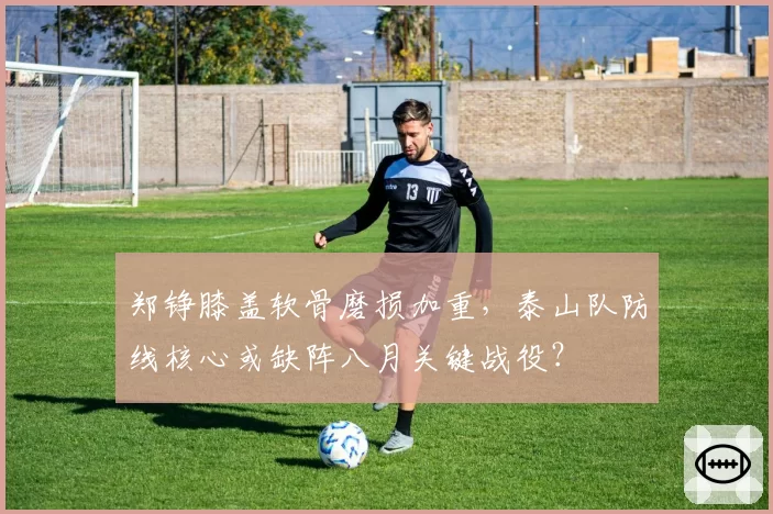 郑铮膝盖软骨磨损加重，泰山队防线核心或缺阵八月关键战役？