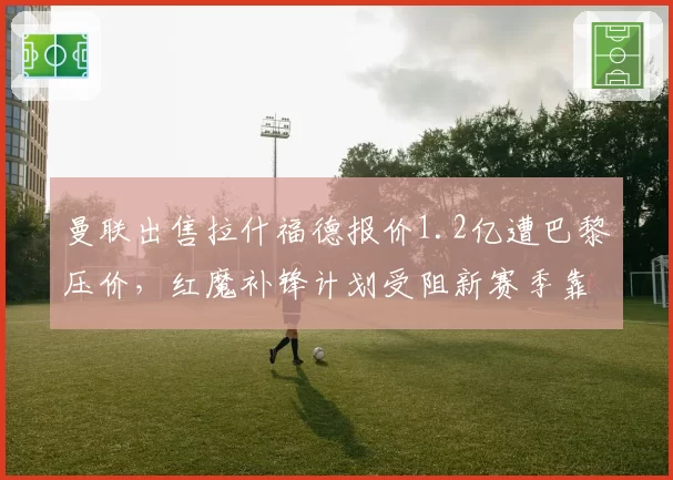 曼联出售拉什福德报价1.2亿遭巴黎压价,红魔补锋计划受阻新赛季靠谁进球