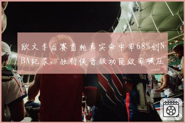 欧文季后赛首轮真实命中率68%创NBA纪录,独行侠晋级功臣效率碾压东契奇