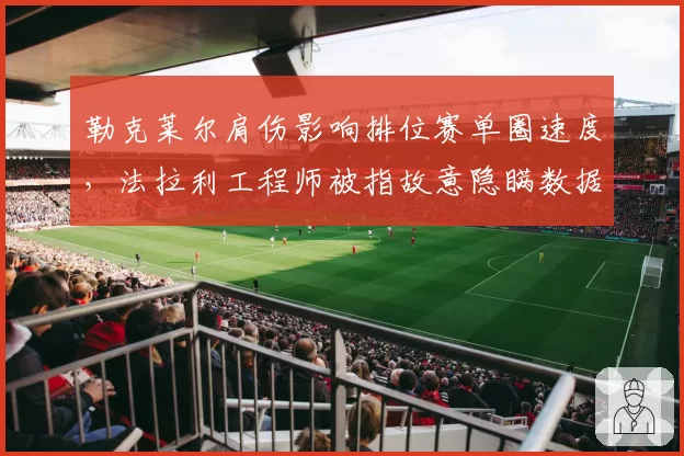 勒克莱尔肩伤影响排位赛单圈速度,法拉利工程师被指故意隐瞒数据