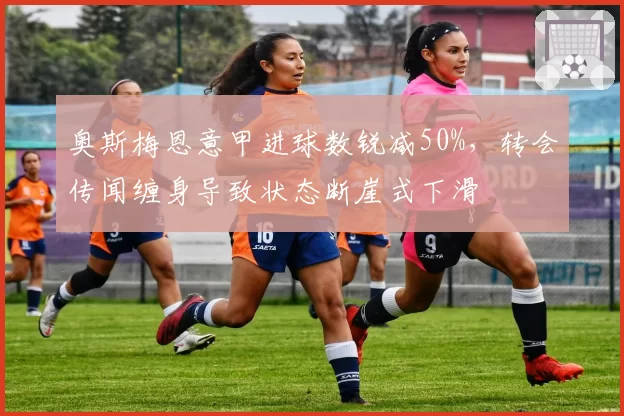 奥斯梅恩意甲进球数锐减50%，转会传闻缠身导致状态断崖式下滑