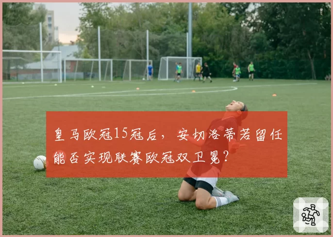 皇马欧冠15冠后，安切洛蒂若留任能否实现联赛欧冠双卫冕？
