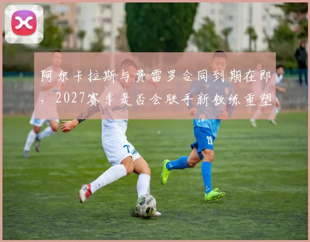 阿尔卡拉斯与费雷罗合同到期在即,2027赛季是否会联手新教练重塑打法?