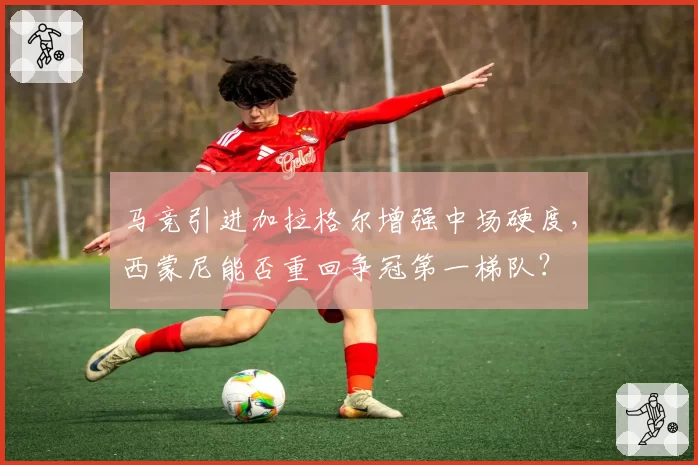 马竞引进加拉格尔增强中场硬度,西蒙尼能否重回争冠第一梯队?