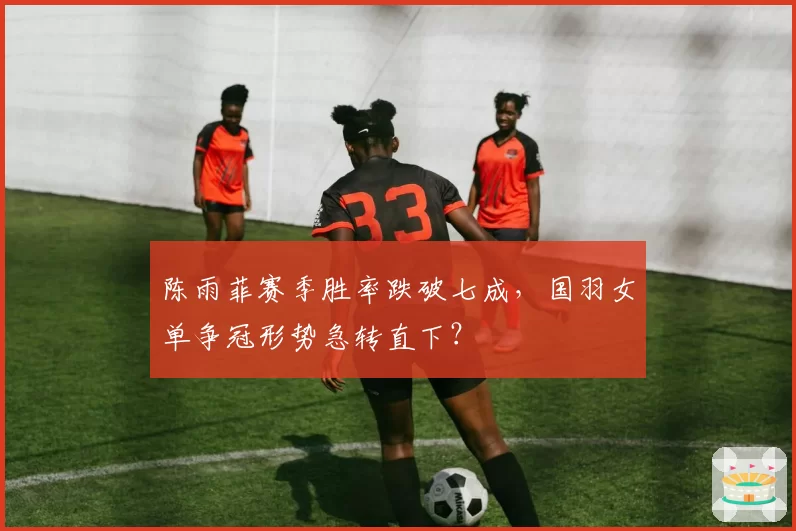 陈雨菲赛季胜率跌破七成,国羽女单争冠形势急转直下?