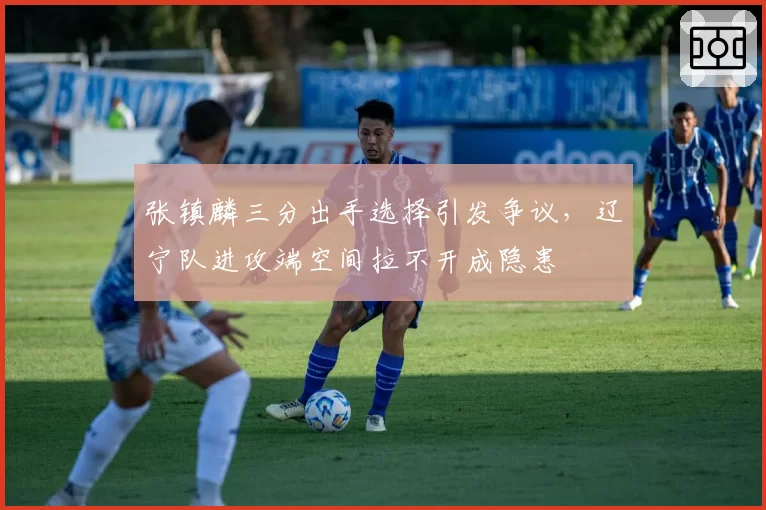 张镇麟三分出手选择引发争议,辽宁队进攻端空间拉不开成隐患