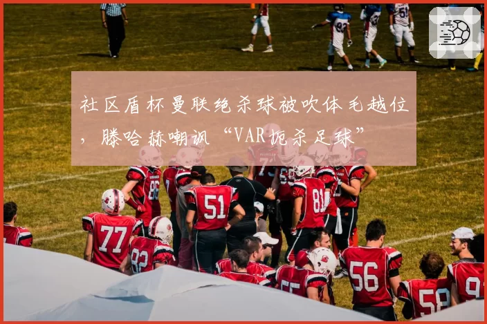 社区盾杯曼联绝杀球被吹体毛越位,滕哈赫嘲讽“VAR扼杀足球”