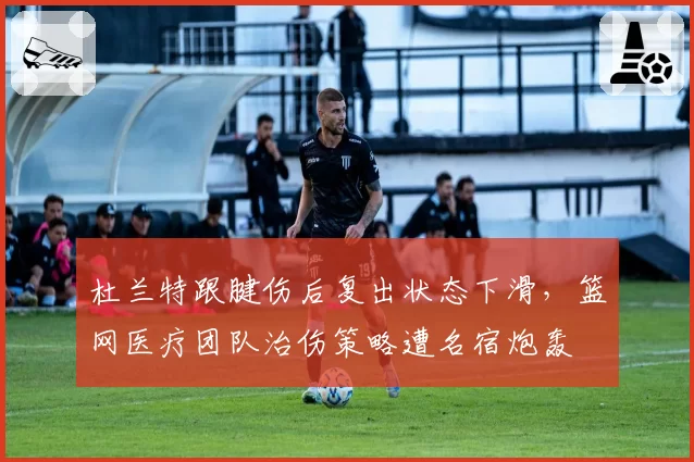 杜兰特跟腱伤后复出状态下滑，篮网医疗团队治伤策略遭名宿炮轰