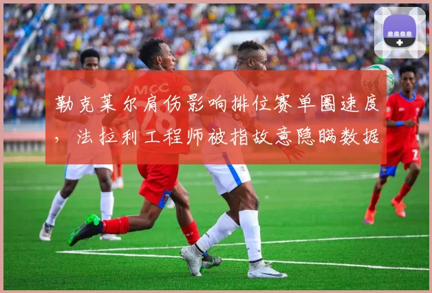 勒克莱尔肩伤影响排位赛单圈速度，法拉利工程师被指故意隐瞒数据