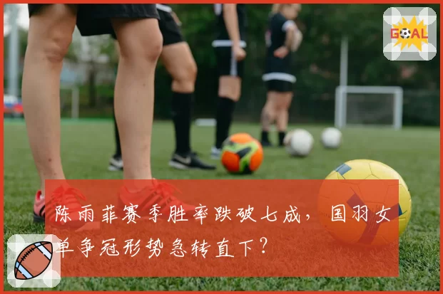 陈雨菲赛季胜率跌破七成，国羽女单争冠形势急转直下？