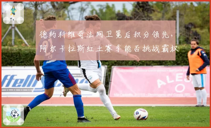德约科维奇法网卫冕后积分领先，阿尔卡拉斯红土赛季能否挑战霸权？