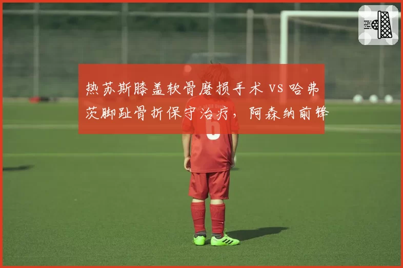 热苏斯膝盖软骨磨损手术 vs 哈弗茨脚趾骨折保守治疗,阿森纳前锋伤病抉择体现手术与保守的利弊权衡