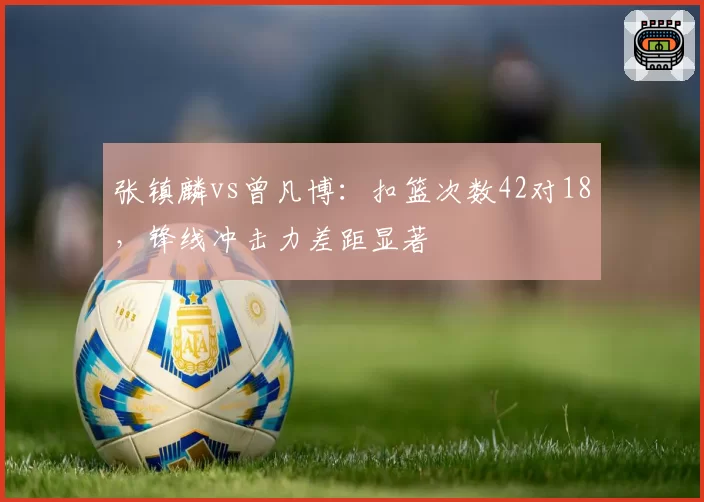 张镇麟vs曾凡博:扣篮次数42对18,锋线冲击力差距显著