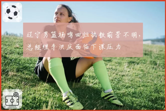 辽宁男篮杨鸣回归执教前景不明,总经理李洪庆面临下课压力
