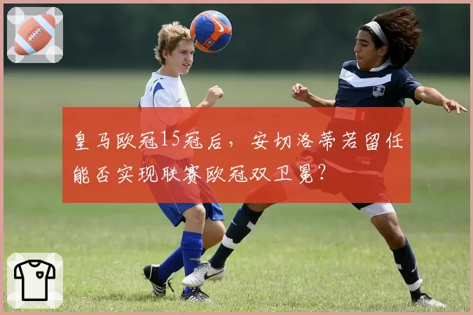 皇马欧冠15冠后,安切洛蒂若留任能否实现联赛欧冠双卫冕?
