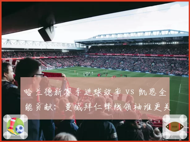 哈兰德新赛季进球效率 vs 凯恩全能贡献:曼城拜仁锋线领袖谁更关键?
