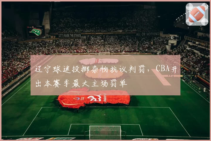 辽宁球迷投掷杂物抗议判罚,CBA开出本赛季最大主场罚单