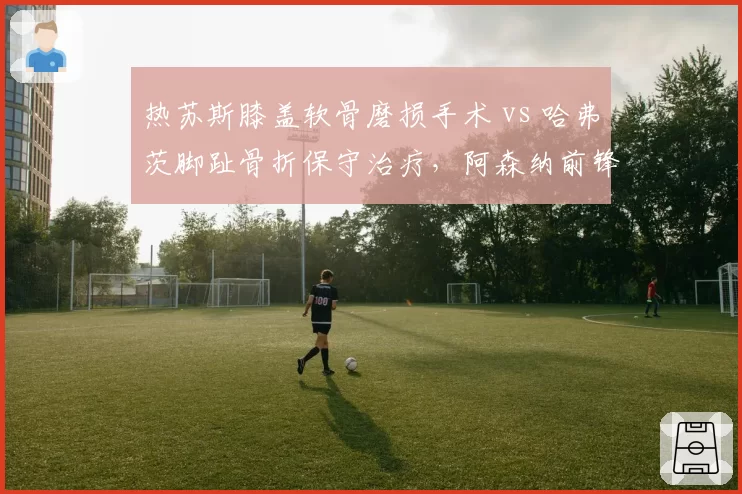 热苏斯膝盖软骨磨损手术 vs 哈弗茨脚趾骨折保守治疗，阿森纳前锋伤病抉择体现手术与保守的利弊权衡