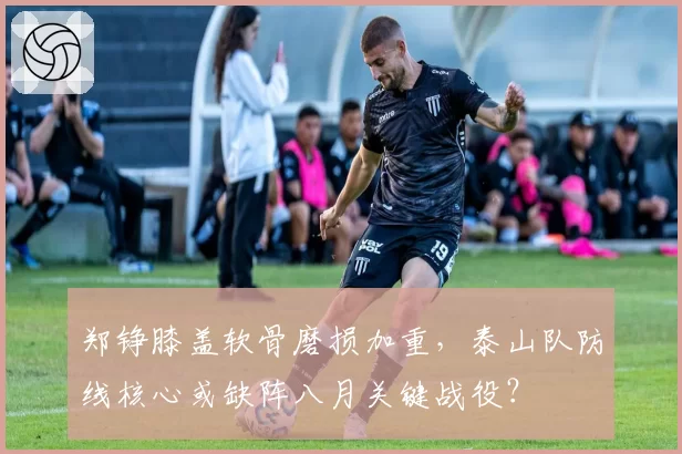 郑铮膝盖软骨磨损加重,泰山队防线核心或缺阵八月关键战役?