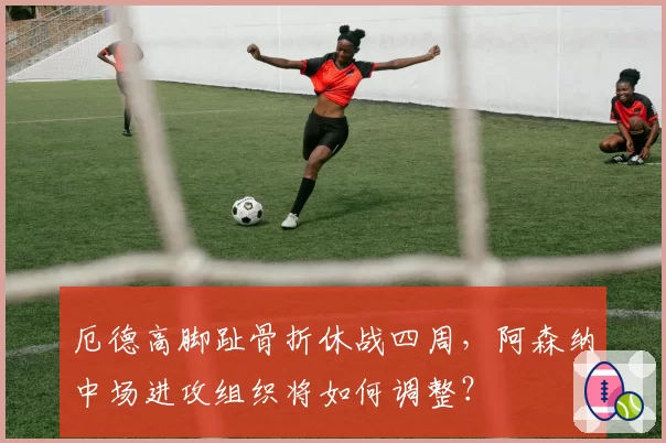 厄德高脚趾骨折休战四周,阿森纳中场进攻组织将如何调整?