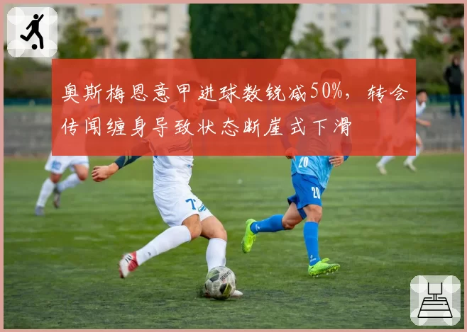 奥斯梅恩意甲进球数锐减50%,转会传闻缠身导致状态断崖式下滑