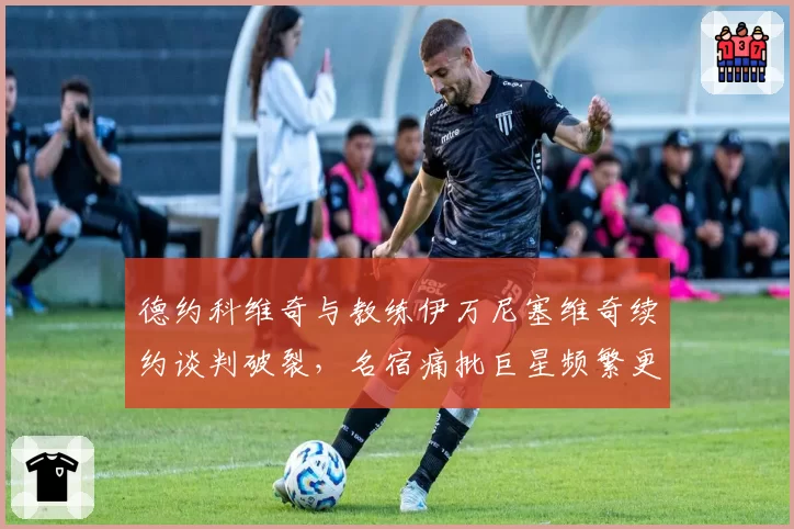 德约科维奇与教练伊万尼塞维奇续约谈判破裂,名宿痛批巨星频繁更换团队难求稳定