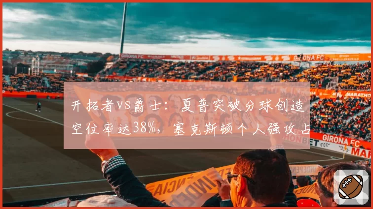开拓者vs爵士：夏普突破分球创造空位率达38%，塞克斯顿个人强攻占比超六成显孤立