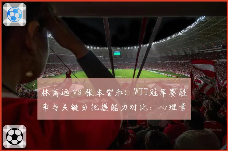 林高远 vs 张本智和:WTT冠军赛胜率与关键分把握能力对比,心理素质成胜负手