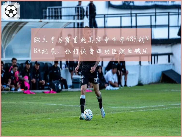 欧文季后赛首轮真实命中率68%创NBA纪录,独行侠晋级功臣效率碾压东契奇