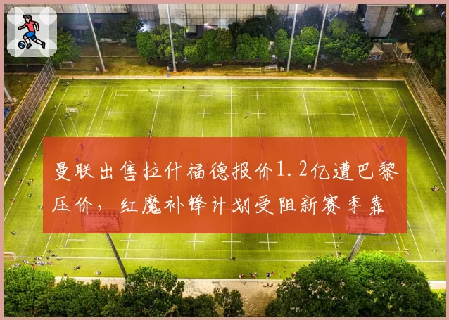 曼联出售拉什福德报价1.2亿遭巴黎压价,红魔补锋计划受阻新赛季靠谁进球