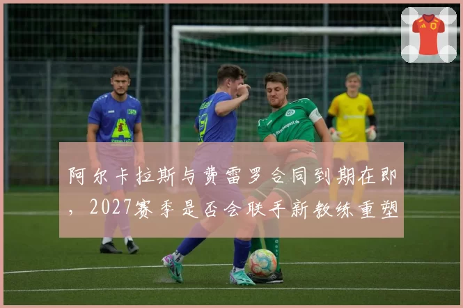 阿尔卡拉斯与费雷罗合同到期在即，2027赛季是否会联手新教练重塑打法？