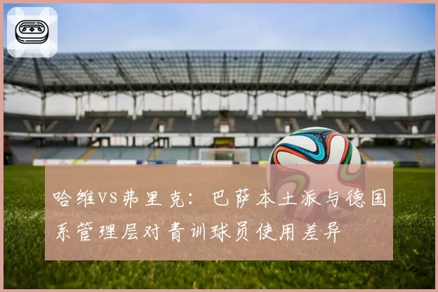 哈维vs弗里克:巴萨本土派与德国系管理层对青训球员使用差异