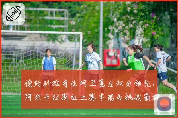 德约科维奇法网卫冕后积分领先,阿尔卡拉斯红土赛季能否挑战霸权?