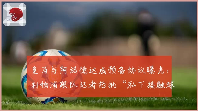 皇马与阿诺德达成预备协议曝光,利物浦跟队记者怒批“私下接触球员”程序违规