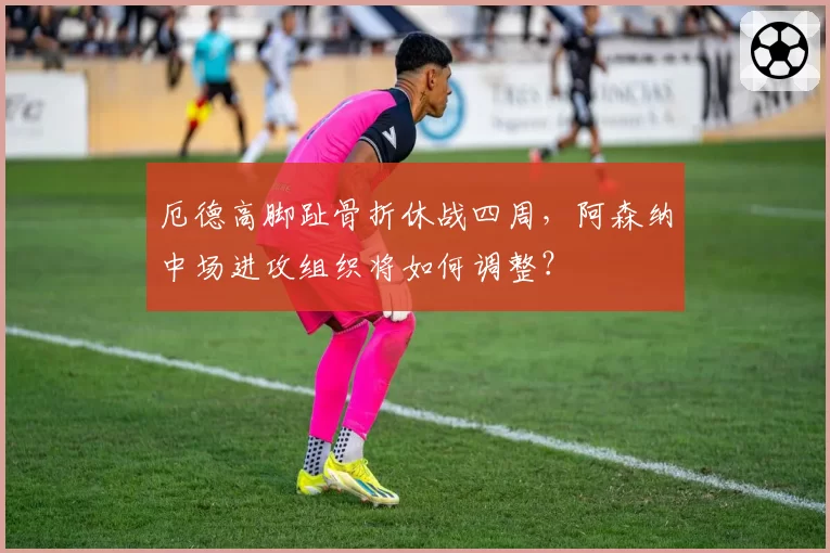 厄德高脚趾骨折休战四周,阿森纳中场进攻组织将如何调整?
