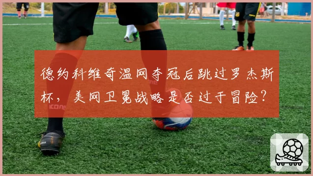 德约科维奇温网夺冠后跳过罗杰斯杯,美网卫冕战略是否过于冒险?