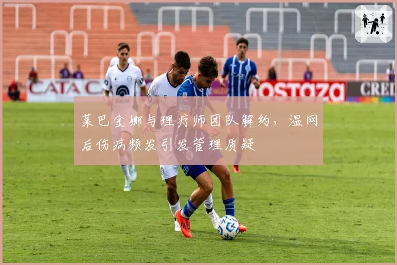 莱巴金娜与理疗师团队解约,温网后伤病频发引发管理质疑