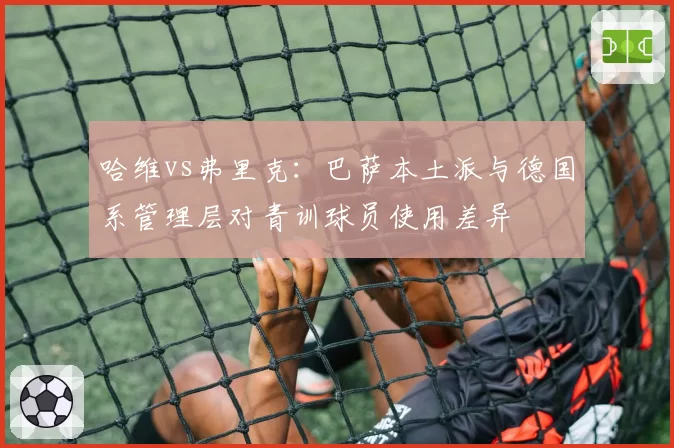 哈维vs弗里克:巴萨本土派与德国系管理层对青训球员使用差异