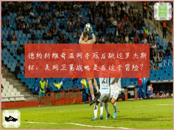 德约科维奇温网夺冠后跳过罗杰斯杯,美网卫冕战略是否过于冒险?