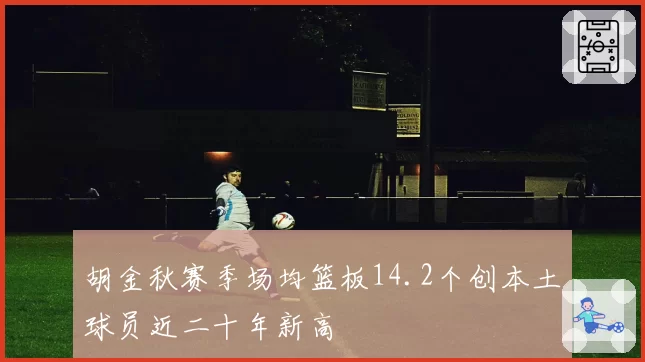 胡金秋赛季场均篮板14.2个创本土球员近二十年新高